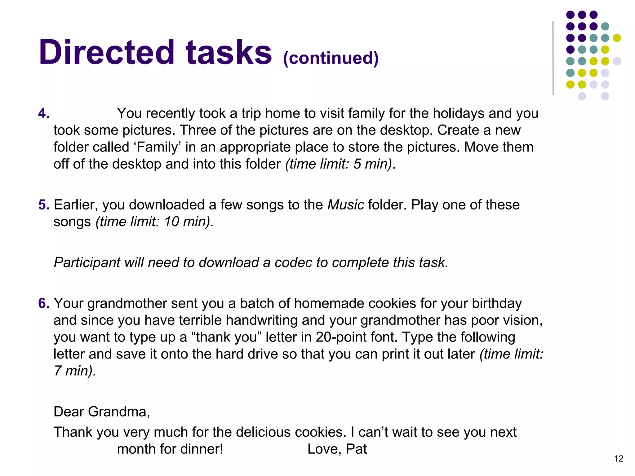 Directed tasks  (continued)‏ 4.  You recently took a trip home to visit family for the holidays and you took some pictures. Three of the pictures are on the desktop. Create a new folder called ‘Family’ in an appropriate place to store the pictures. Move them off of the desktop and into this folder  (time limit: 5 min) . 5.  Earlier, you downloaded a few songs to the  Music  folder. Play one of these songs  (time limit: 10 min).  Participant will need to download a codec to complete this task. 6.  Your grandmother sent you a batch of homemade cookies for your birthday and since you have terrible handwriting and your grandmother has poor vision, you want to type up a “thank you” letter in 20-point font. Type the following letter and save it onto the hard drive so that you can print it out later  (time limit: 7 min).  Dear Grandma, Thank you very much for the delicious cookies. I can’t wait to see you next  month for dinner!  Love, Pat 