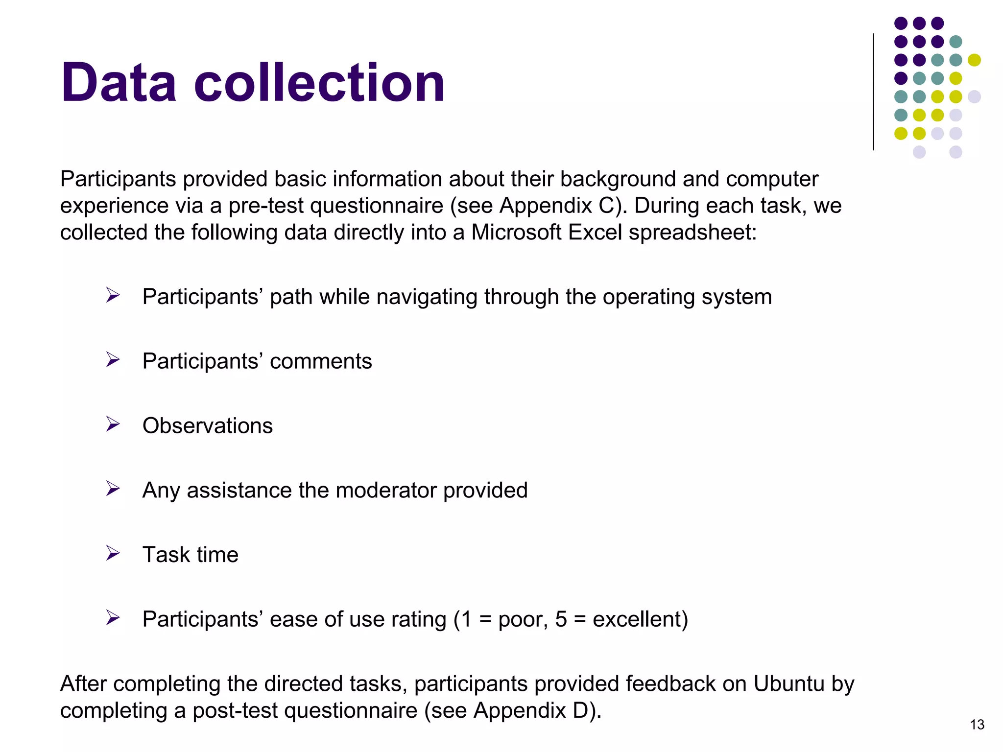 Participants provided basic information about their background and computer experience via a pre-test questionnaire (see Appendix C). During each task, we collected the following data directly into a Microsoft Excel spreadsheet:  Participants’ path while navigating through the operating system Participants’ comments Observations Any assistance the moderator provided Task time Participants’ ease of use rating (1 = poor, 5 = excellent)‏ After completing the directed tasks, participants provided feedback on Ubuntu by completing a post-test questionnaire (see Appendix D). Data collection 