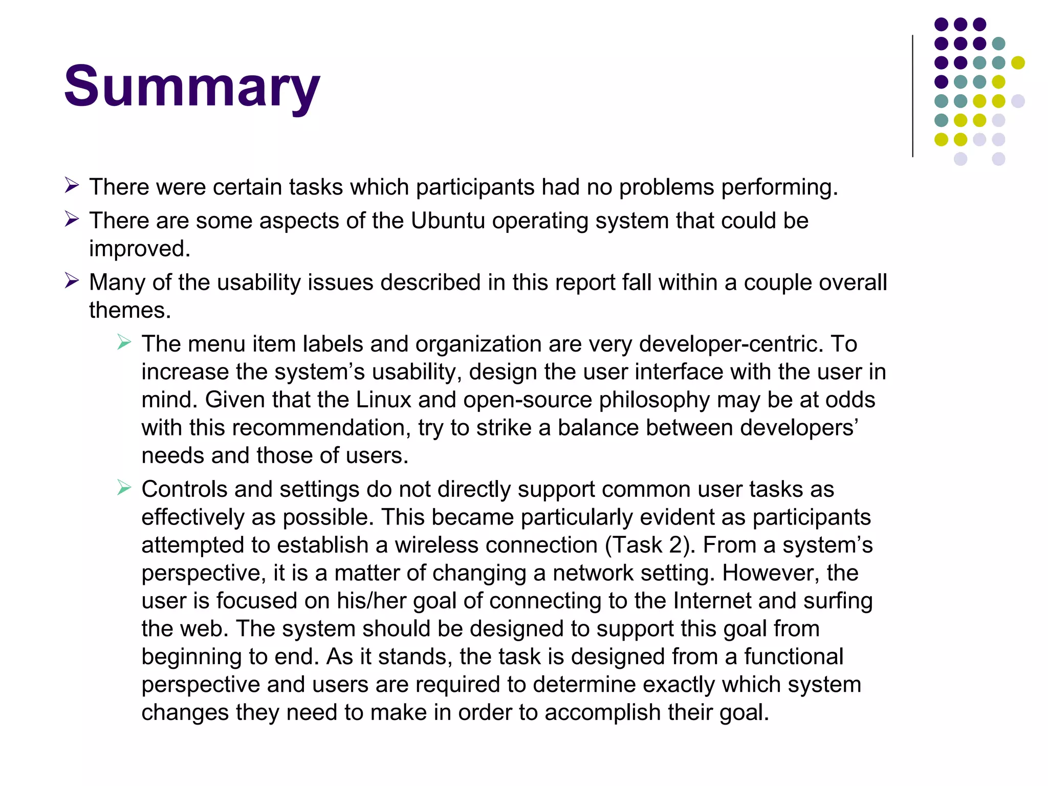 Summary There were certain tasks which participants had no problems performing. There are some aspects of the Ubuntu operating system that could be improved. Many of the usability issues described in this report fall within a couple overall themes. The menu item labels and organization are very developer-centric. To  increase the system’s usability, design the user interface with the user in mind. Given that the Linux and open-source philosophy may be at odds with this recommendation, try to strike a balance between developers’ needs and those of users. Controls and settings do not directly support common user tasks as effectively as possible. This became particularly evident as participants attempted to establish a wireless connection (Task 2). From a system’s perspective, it is a matter of changing a network setting. However, the user is focused on his/her goal of connecting to the Internet and surfing the web. The system should be designed to support this goal from beginning to end. As it stands, the task is designed from a functional perspective and users are required to determine exactly which system changes they need to make in order to accomplish their goal. 