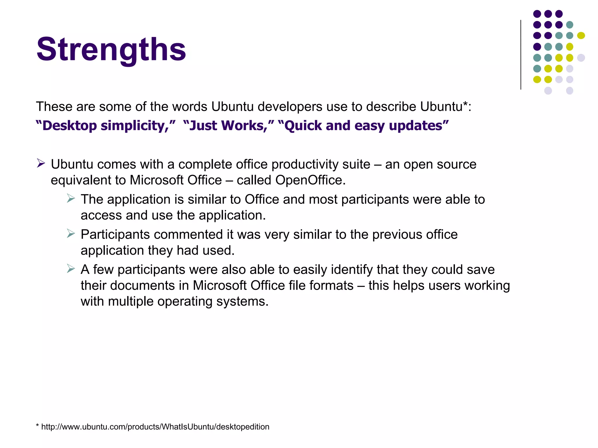 Strengths These are some of the words Ubuntu developers use to describe Ubuntu*: “ Desktop simplicity,”  “Just Works,” “Quick and easy updates” Ubuntu comes with a complete office productivity suite – an open source equivalent to Microsoft Office – called OpenOffice. The application is similar to Office and most participants were able to access and use the application. Participants commented it was very similar to the previous office application they had used. A few participants were also able to easily identify that they could save their documents in Microsoft Office file formats – this helps users working with multiple operating systems. * http://www.ubuntu.com/products/WhatIsUbuntu/desktopedition 