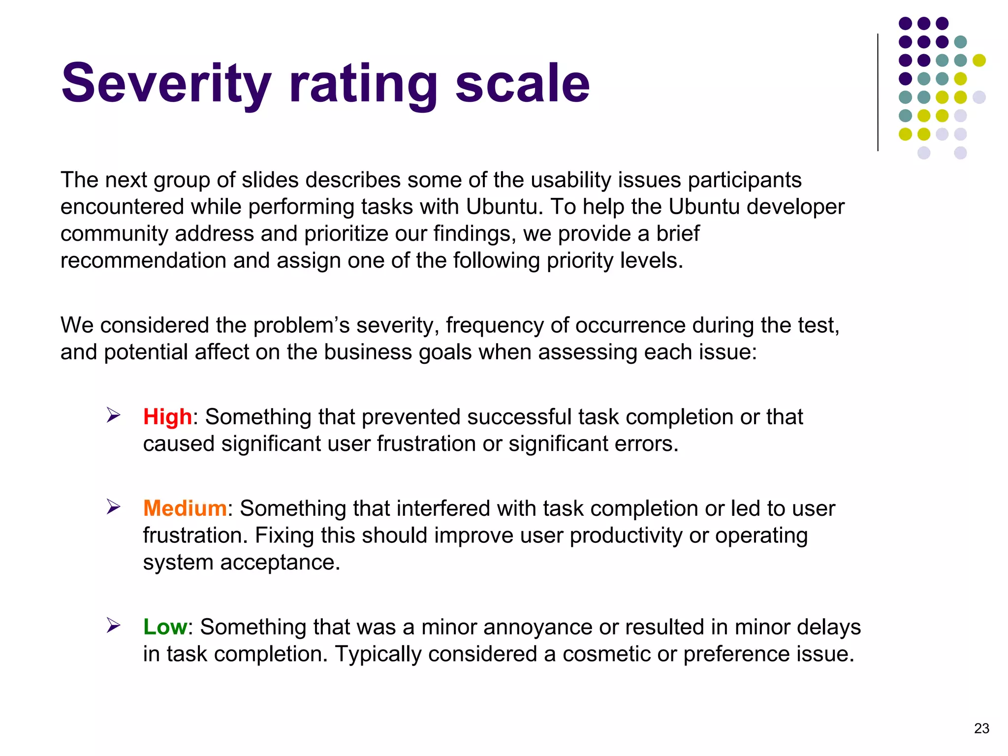 The next group of slides describes some of the usability issues participants encountered while performing tasks with Ubuntu. To help the Ubuntu developer community address and prioritize our findings, we provide a brief recommendation and assign one of the following priority levels.  We considered the problem’s severity, frequency of occurrence during the test, and potential affect on the business goals when assessing each issue:  High : Something that prevented successful task completion or that caused significant user frustration or significant errors. Medium : Something that interfered with task completion or led to user frustration. Fixing this should improve user productivity or operating system acceptance. Low :   Something that was a minor annoyance or resulted in minor delays in task completion. Typically considered a cosmetic or preference issue. Severity rating scale 