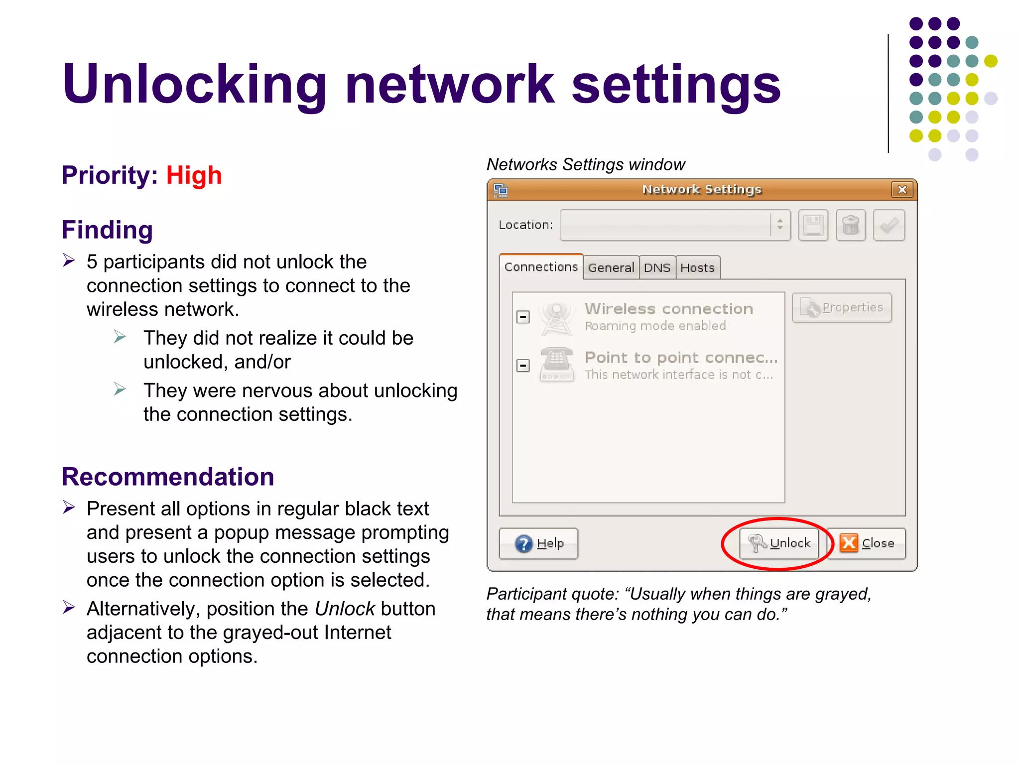 Unlocking network settings Priority:   High Finding 5 participants did not unlock the connection settings to connect to the wireless network.  They did not realize it could be unlocked, and/or They were nervous about unlocking the connection settings. Recommendation Present all options in regular black text and present a popup message prompting users to unlock the connection settings once the connection option is selected. Alternatively, position the  Unlock  button adjacent to the grayed-out Internet connection options. Participant quote: “Usually when things are grayed, that means there’s nothing you can do.”  Networks Settings window 