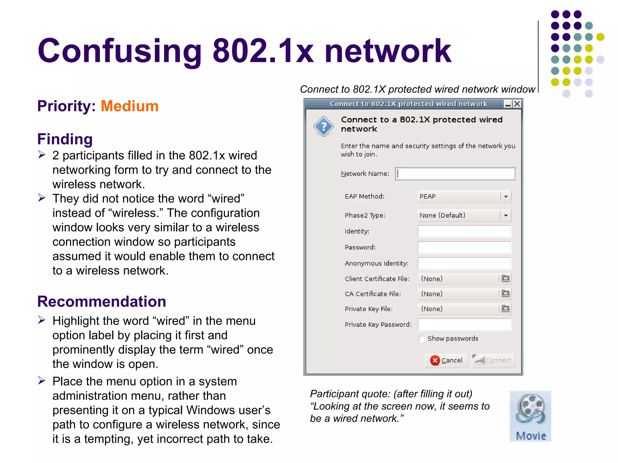 Confusing 802.1x network Priority:  Medium   Finding 2 participants filled in the 802.1x wired networking form to try and connect to the wireless network.  They did not notice the word “wired” instead of “wireless.” The configuration window looks very similar to a wireless connection window so participants assumed it would enable them to connect to a wireless network. Recommendation Highlight the word “wired” in the menu option label by placing it first and prominently display the term “wired” once the window is open. Place the menu option in a system administration menu, rather than presenting it on a typical Windows user’s path to configure a wireless network, since it is a tempting, yet incorrect path to take. Participant quote: (after filling it out) “Looking at the screen now, it seems to be a wired network.” Connect to 802.1X protected wired network window 