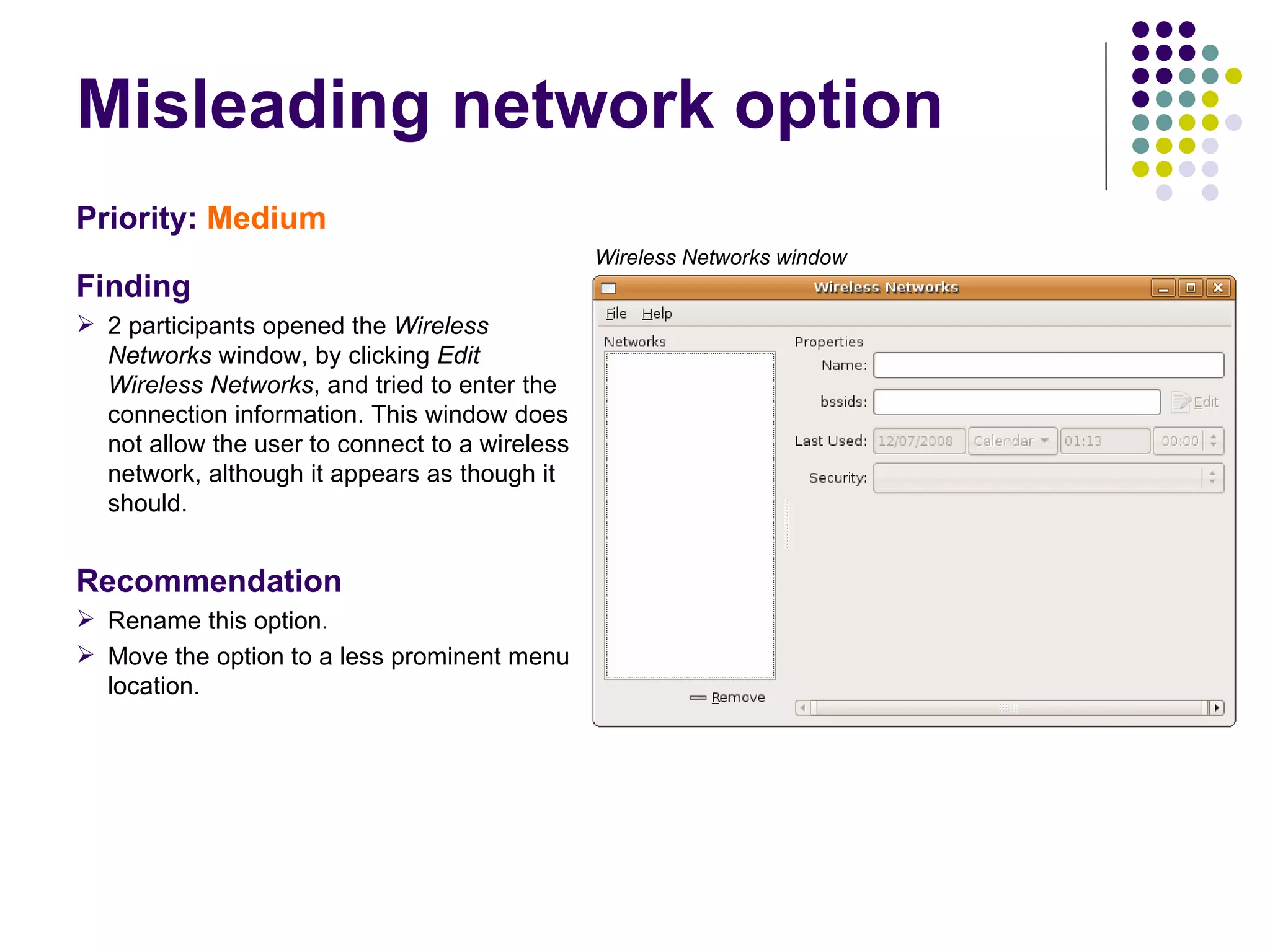 Misleading network option  Priority:   Medium   Finding 2 participants opened the  Wireless Networks  window, by clicking  Edit Wireless Networks , and tried to enter the connection information. This window does not allow the user to connect to a wireless network, although it appears as though it should. Recommendation Rename this option. Move the option to a less prominent menu location. Wireless Networks window 