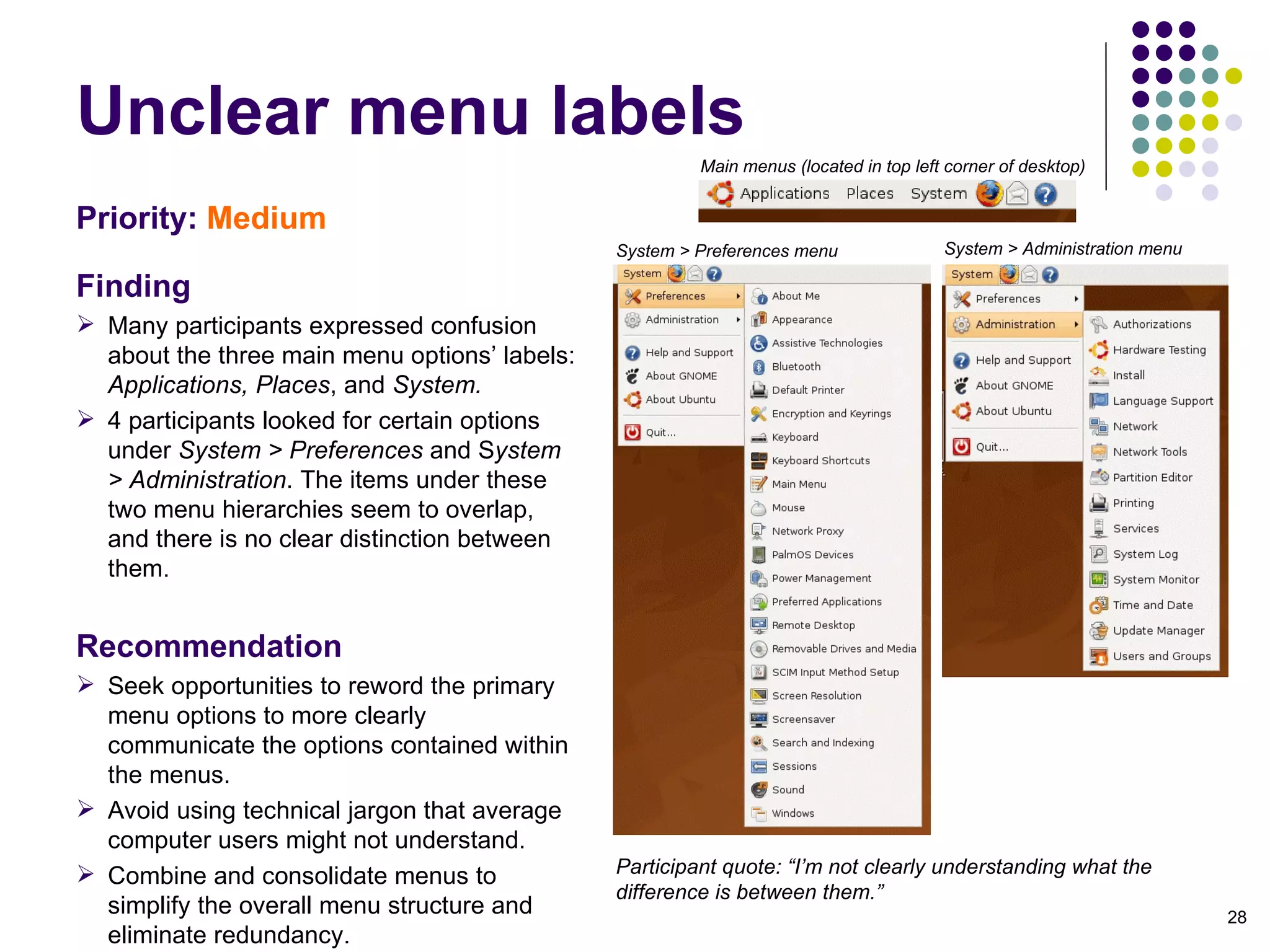 Unclear menu labels Priority:   Medium Finding Many participants expressed confusion about the three main menu options’ labels:  Applications, Places , and  System.  4 participants looked for certain options under  System > Preferences  and S ystem > Administration . The items under these two menu hierarchies seem to overlap, and there is no clear distinction between them. Recommendation Seek opportunities to reword the primary menu options to more clearly communicate the options contained within the menus.  Avoid using technical jargon that average computer users might not understand. Combine and consolidate menus to simplify the overall menu structure and eliminate redundancy. Participant quote: “I’m not clearly understanding what the difference is between them.” Main menus (located in top left corner of desktop)‏ System > Preferences menu System > Administration menu 