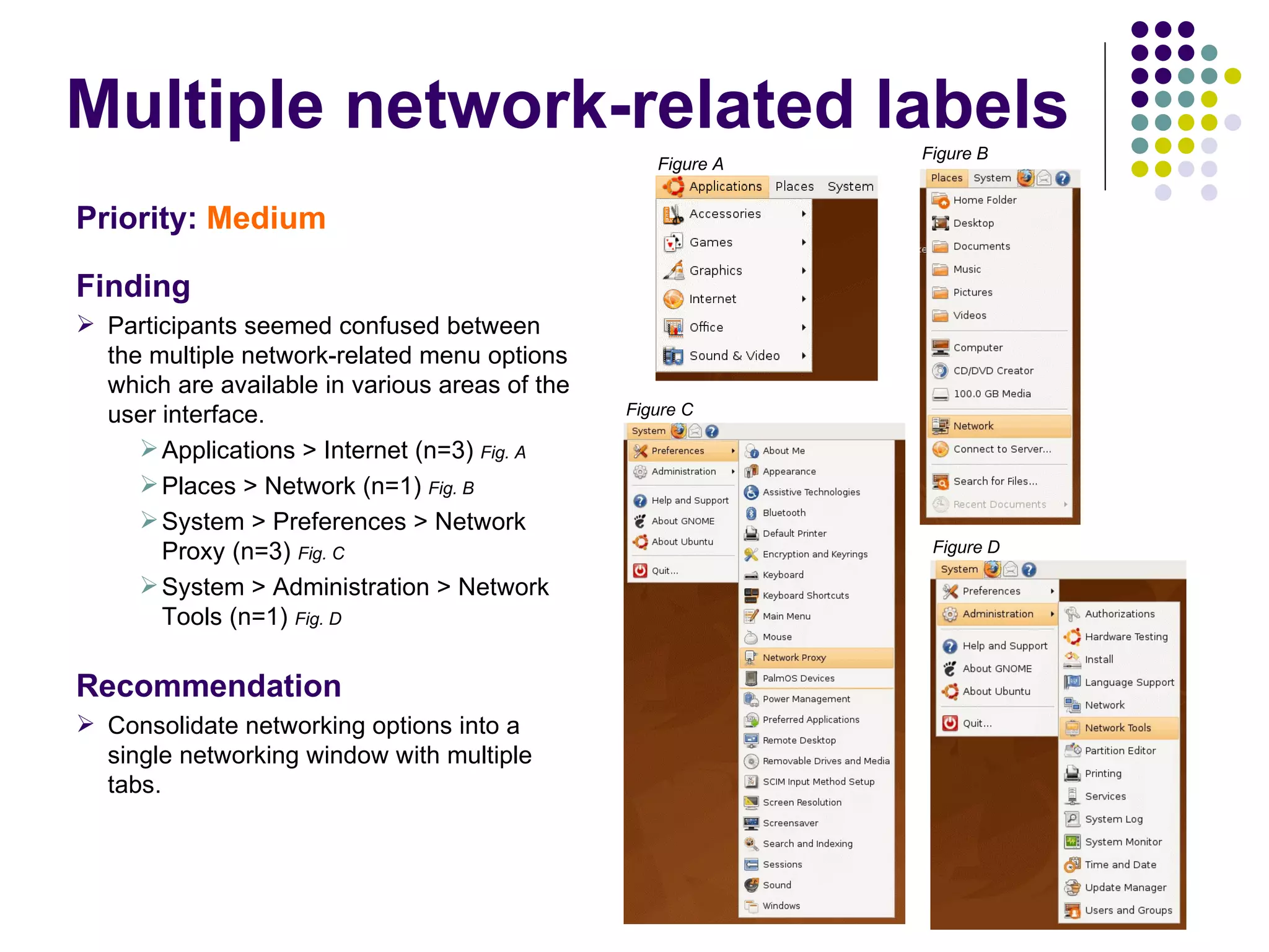 Multiple network-related labels Priority:   Medium Finding Participants seemed confused between the multiple network-related menu options which are available in various areas of the user interface.  Applications > Internet (n=3)  Fig. A Places > Network (n=1)  Fig. B System > Preferences > Network Proxy (n=3)  Fig. C System > Administration > Network Tools (n=1)  Fig. D Recommendation Consolidate networking options into a single networking window with multiple tabs. Figure A Figure B Figure C Figure D 