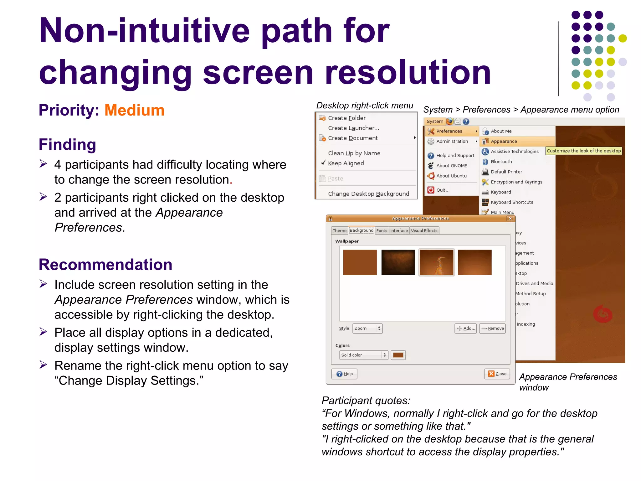 Non-intuitive path for changing screen resolution Priority:   Medium Finding 4 participants had difficulty locating where to change the screen resolution .  2 participants right clicked on the desktop and arrived at the  Appearance Preferences .  Recommendation Include screen resolution setting in the  Appearance Preferences  window, which is accessible by right-clicking the desktop. Place all display options in a dedicated, display settings window. Rename the right-click menu option to say “Change Display Settings.” Appearance Preferences window Participant quotes:  “For Windows, normally I right-click and go for the desktop settings or something like that."  "I right-clicked on the desktop because that is the general windows shortcut to access the display properties." Desktop right-click menu System > Preferences > Appearance menu option 