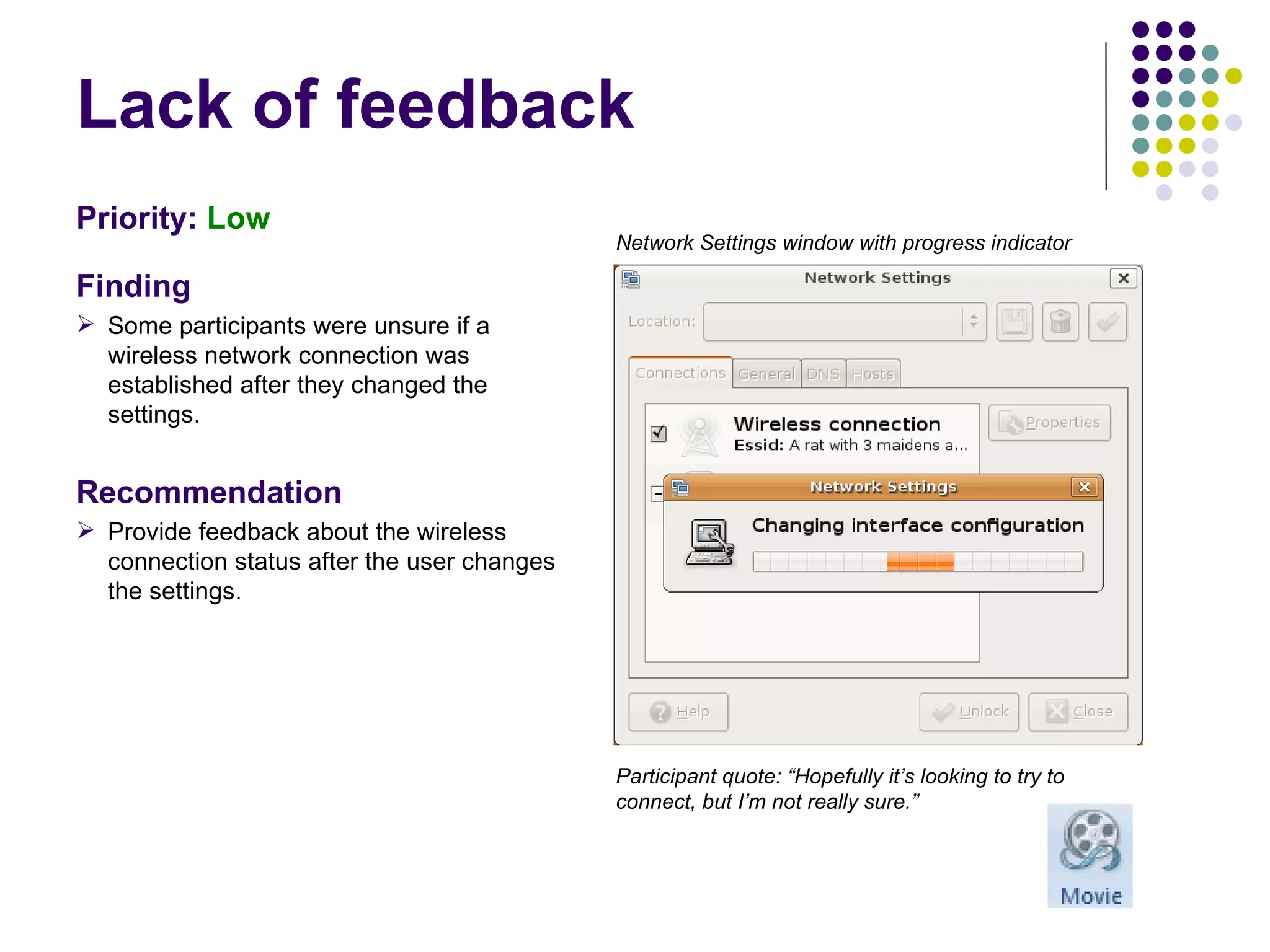 Lack of feedback Priority:  Low   Finding Some participants were unsure if a wireless network connection was established after they changed the settings. Recommendation Provide feedback about the wireless connection status after the user changes the settings. Participant quote: “Hopefully it’s looking to try to connect, but I’m not really sure.” Network Settings window with progress indicator 