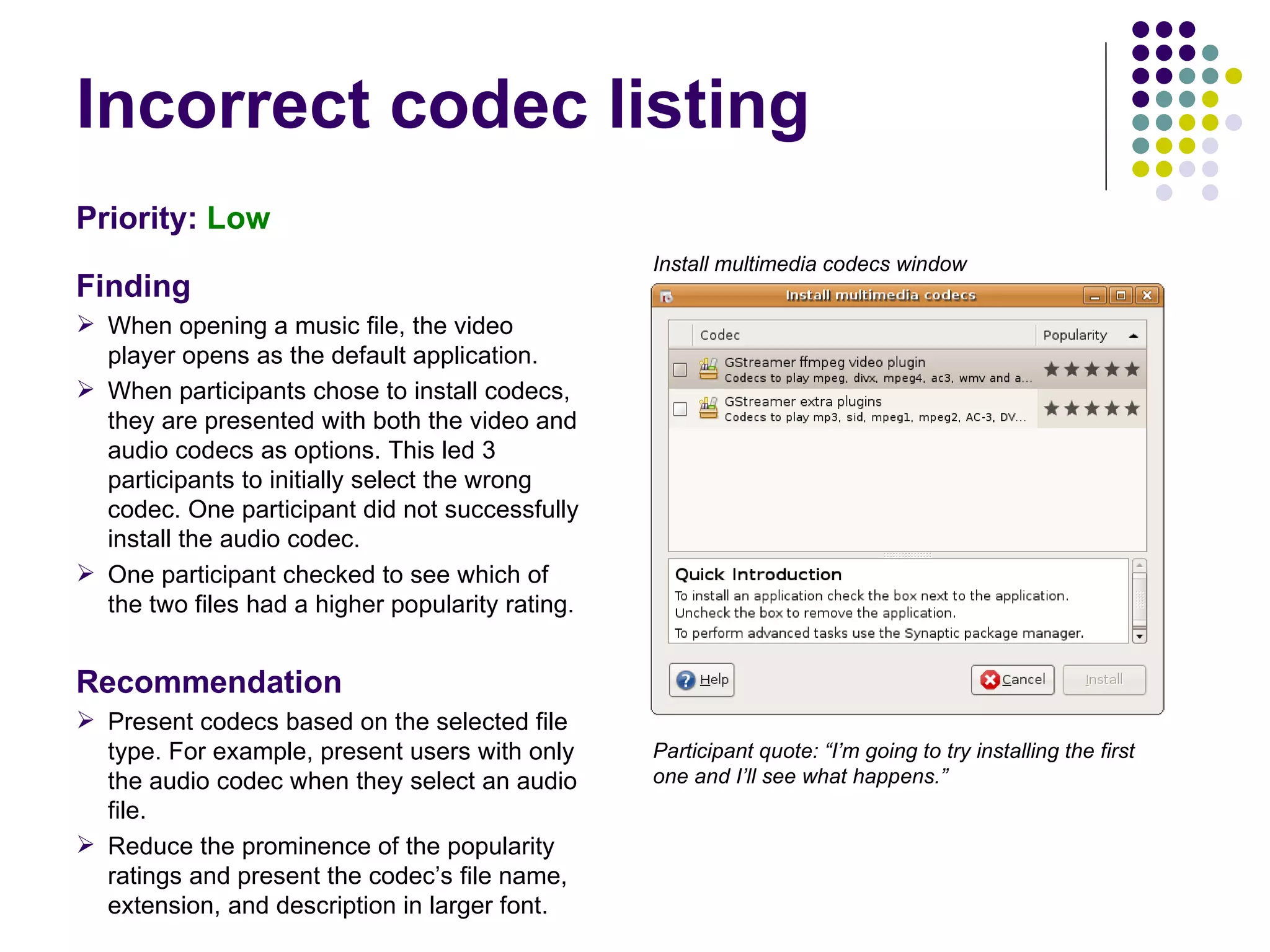 Incorrect codec listing Priority:   Low Finding When opening a music file, the video player opens as the default application.  When participants chose to install codecs, they are presented with both the video and audio codecs as options. This led 3 participants to initially select the wrong codec. One participant did not successfully install the audio codec. One participant checked to see which of the two files had a higher popularity rating. Recommendation Present codecs based on the selected file type. For example, present users with only the audio codec when they select an audio file. Reduce the prominence of the popularity ratings and present the codec’s file name, extension, and description in larger font. Participant quote: “I’m going to try installing the first one and I’ll see what happens.” Install multimedia codecs window 