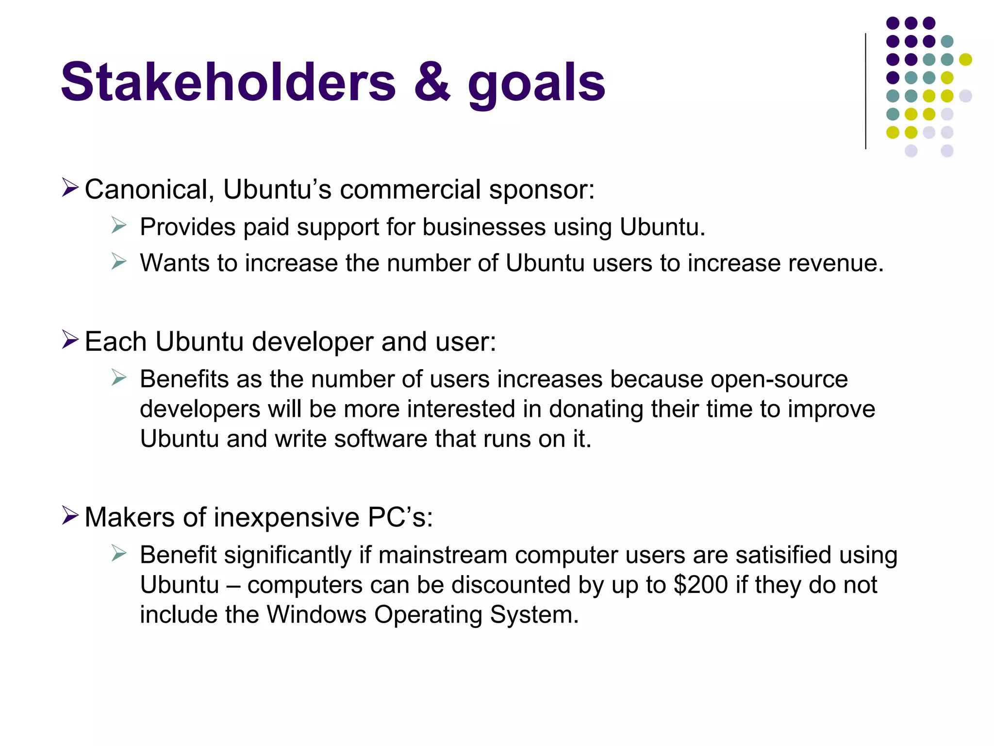Canonical, Ubuntu’s commercial sponsor: Provides paid support for businesses using Ubuntu.  Wants to increase the number of Ubuntu users to increase revenue. Each Ubuntu developer and user:  Benefits as the number of users increases because open-source developers will be more interested in donating their time to improve Ubuntu and write software that runs on it. Makers of inexpensive PC’s: Benefit significantly if mainstream computer users are satisified using Ubuntu – computers can be discounted by up to $200 if they do not include the Windows Operating System. Stakeholders & goals 