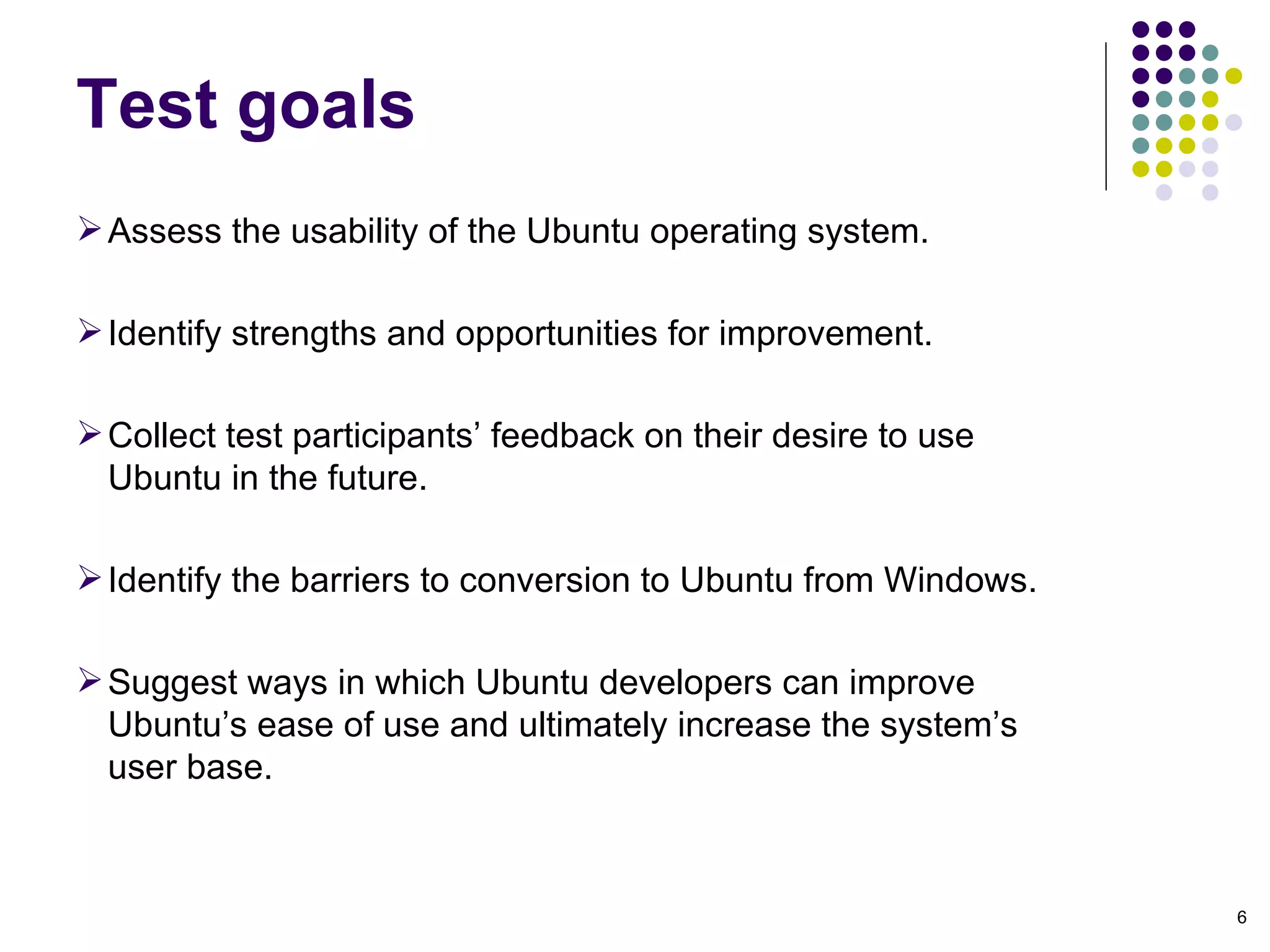Assess the usability of the Ubuntu operating system.  Identify strengths and opportunities for improvement. Collect test participants’ feedback on their desire to use Ubuntu in the future. Identify the barriers to conversion to Ubuntu from Windows. Suggest ways in which Ubuntu developers can improve Ubuntu’s ease of use and ultimately increase the system’s user base. Test goals 