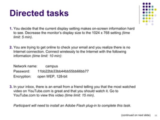 Directed tasks 1.  You decide that the current display setting makes on-screen information hard to see. Decrease the monitor’s display size to the 1024 x 768 setting  (time limit: 5 min) . 2.  You are trying to get online to check your email and you realize there is no Internet connection. Connect wirelessly to the Internet with the following information  (time limit: 10 min) : Network name:  campus Password:  11bb22bb33bb44bb55bb66bb77 Encryption:  open WEP, 128-bit 3.  In your inbox, there is an email from a friend telling you that the most watched video on YouTube.com is great and that you should watch it. Go to YouTube.com to view this video  (time limit: 15 min) . Participant will need to install an Adobe Flash plug-in to complete this task. (continued on next slide)‏ 