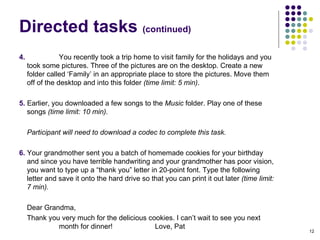 Directed tasks  (continued)‏ 4.  You recently took a trip home to visit family for the holidays and you took some pictures. Three of the pictures are on the desktop. Create a new folder called ‘Family’ in an appropriate place to store the pictures. Move them off of the desktop and into this folder  (time limit: 5 min) . 5.  Earlier, you downloaded a few songs to the  Music  folder. Play one of these songs  (time limit: 10 min).  Participant will need to download a codec to complete this task. 6.  Your grandmother sent you a batch of homemade cookies for your birthday and since you have terrible handwriting and your grandmother has poor vision, you want to type up a “thank you” letter in 20-point font. Type the following letter and save it onto the hard drive so that you can print it out later  (time limit: 7 min).  Dear Grandma, Thank you very much for the delicious cookies. I can’t wait to see you next  month for dinner!  Love, Pat 