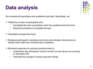 We reviewed all quantitative and qualitative task data. Specifically, we:  Tallied the number of participants who: Completed the task successfully within the predetermined time limit. Required assistance to complete the task. Calculated average task times. Reviewed participants’ anecdotal comments and notetaker observations to identify what might have hindered task completion. Reviewed responses to post-test questionnaires to:  Understand why participants would or would not use  Ubuntu as a primary or secondary OS. Calculate the average of various post-test ratings. Data analysis 