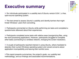 Six individuals participated in a usability test of Ubuntu version 8.04.1, a free, open-source operating system.  The test aimed to assess Ubuntu’s usability and identify barriers that might hinder Windows’ users from converting.  Participants commented on Ubuntu while performing six tasks and completed a questionnaire afterward about their experiences. Participants completed some tasks with relative ease (reorganizing files, using the word processing application). However, participants struggled to complete other tasks (connecting to a wireless network, changing the screen resolution).  A couple of participants reported interest in using Ubuntu, others hesitated to abandon their current Windows operating system and voiced concerns about application incompatibility and leaving their comfort zone. This report presents summarizes, the project’s goals, our usability test methodology, and our findings and associated recommendations. Executive summary 
