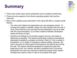 Summary There were certain tasks which participants had no problems performing. There are some aspects of the Ubuntu operating system that could be improved. Many of the usability issues described in this report fall within a couple overall themes. The menu item labels and organization are very developer-centric. To  increase the system’s usability, design the user interface with the user in mind. Given that the Linux and open-source philosophy may be at odds with this recommendation, try to strike a balance between developers’ needs and those of users. Controls and settings do not directly support common user tasks as effectively as possible. This became particularly evident as participants attempted to establish a wireless connection (Task 2). From a system’s perspective, it is a matter of changing a network setting. However, the user is focused on his/her goal of connecting to the Internet and surfing the web. The system should be designed to support this goal from beginning to end. As it stands, the task is designed from a functional perspective and users are required to determine exactly which system changes they need to make in order to accomplish their goal. 