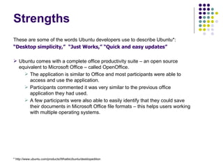 Strengths These are some of the words Ubuntu developers use to describe Ubuntu*: “ Desktop simplicity,”  “Just Works,” “Quick and easy updates” Ubuntu comes with a complete office productivity suite – an open source equivalent to Microsoft Office – called OpenOffice. The application is similar to Office and most participants were able to access and use the application. Participants commented it was very similar to the previous office application they had used. A few participants were also able to easily identify that they could save their documents in Microsoft Office file formats – this helps users working with multiple operating systems. * http://www.ubuntu.com/products/WhatIsUbuntu/desktopedition 