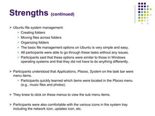 Strengths  (continued)‏ Ubuntu file system management: Creating folders Moving files across folders Organizing folders The basic file management options on Ubuntu is very simple and easy. All participants were able to go through these tasks without any issues. Participants said that these options were similar to those in Windows operating systems and that they did not have to do anything differently. Participants understood that  Applications ,  Places ,  System  on the task bar were menu items. Participants quickly learned which items were located in the  Places  menu (e.g., music files and photos). They knew to click on these menus to view the sub menu items. Participants were also comfortable with the various icons in the system tray including the network icon, updates icon, etc. 