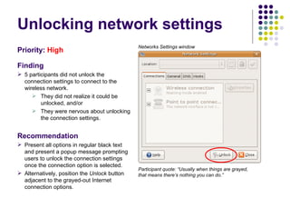 Unlocking network settings Priority:   High Finding 5 participants did not unlock the connection settings to connect to the wireless network.  They did not realize it could be unlocked, and/or They were nervous about unlocking the connection settings. Recommendation Present all options in regular black text and present a popup message prompting users to unlock the connection settings once the connection option is selected. Alternatively, position the  Unlock  button adjacent to the grayed-out Internet connection options. Participant quote: “Usually when things are grayed, that means there’s nothing you can do.”  Networks Settings window 