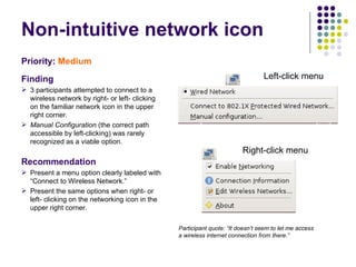 Non-intuitive network icon Priority:   Medium Finding 3 participants attempted to connect to a wireless network by right- or left- clicking on the familiar network icon in the upper right corner.  Manual Configuration  (the correct path accessible by left-clicking) was rarely recognized as a viable option. Recommendation Present a menu option clearly labeled with “Connect to Wireless Network.” Present the same options when right- or left- clicking on the networking icon in the upper right corner.  Participant quote: “It doesn’t seem to let me access a wireless internet connection from there.”  Left-click menu Right-click menu 