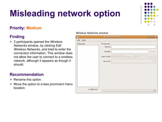 Misleading network option  Priority:   Medium   Finding 2 participants opened the  Wireless Networks  window, by clicking  Edit Wireless Networks , and tried to enter the connection information. This window does not allow the user to connect to a wireless network, although it appears as though it should. Recommendation Rename this option. Move the option to a less prominent menu location. Wireless Networks window 