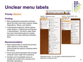 Unclear menu labels Priority:   Medium Finding Many participants expressed confusion about the three main menu options’ labels:  Applications, Places , and  System.  4 participants looked for certain options under  System > Preferences  and S ystem > Administration . The items under these two menu hierarchies seem to overlap, and there is no clear distinction between them. Recommendation Seek opportunities to reword the primary menu options to more clearly communicate the options contained within the menus.  Avoid using technical jargon that average computer users might not understand. Combine and consolidate menus to simplify the overall menu structure and eliminate redundancy. Participant quote: “I’m not clearly understanding what the difference is between them.” Main menus (located in top left corner of desktop)‏ System > Preferences menu System > Administration menu 