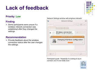 Lack of feedback Priority:  Low   Finding Some participants were unsure if a wireless network connection was established after they changed the settings. Recommendation Provide feedback about the wireless connection status after the user changes the settings. Participant quote: “Hopefully it’s looking to try to connect, but I’m not really sure.” Network Settings window with progress indicator 