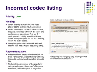 Incorrect codec listing Priority:   Low Finding When opening a music file, the video player opens as the default application.  When participants chose to install codecs, they are presented with both the video and audio codecs as options. This led 3 participants to initially select the wrong codec. One participant did not successfully install the audio codec. One participant checked to see which of the two files had a higher popularity rating. Recommendation Present codecs based on the selected file type. For example, present users with only the audio codec when they select an audio file. Reduce the prominence of the popularity ratings and present the codec’s file name, extension, and description in larger font. Participant quote: “I’m going to try installing the first one and I’ll see what happens.” Install multimedia codecs window 
