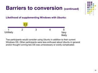 Likelihood of supplementing Windows with Ubuntu:   Two participants would consider using Ubuntu in addition to their current Windows OS. Other participants were less enthused about Ubuntu in general and/or thought running two OS was unnecessary or overly complicated. Barriers to conversion  (continued)‏ 