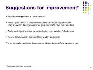 Provide a comprehensive user’s manual Add a “quick launch” – type menu so users can acces frequently used programs without navigating menus  (included in Ubuntu’s top menu bar)‏ Add a centralized, primary navigation button (e.g., Windows’ Start menu)‏ Design its functionality to mimic Windows XP functionality The remaining two participants considered Ubuntu to be sufficiently easy to use. Suggestions for improvement* * Paraphrased participant comments 