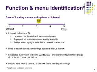 Ease of locating menus and options of interest:    It is pretty clear (n = 3)‏ I was not bombarded with too many choices Pop-ups for installations were readily available Except when trying to establish a network connection I had to search to find some things because this OS is new I expected the system to be like Windows XP and therefore found many things did not match my expectations I would have liked a central, “Start”-like menu to navigate through Function & menu identification* * Paraphrased participant comments 