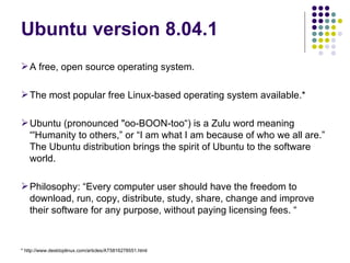 A free, open source operating system.  The most popular free Linux-based operating system available.* Ubuntu (pronounced "oo-BOON-too“) is a Zulu word meaning “'Humanity to others,” or “I am what I am because of who we all are.” The Ubuntu distribution brings the spirit of Ubuntu to the software world.  Philosophy: “Every computer user should have the freedom to download, run, copy, distribute, study, share, change and improve their software for any purpose, without paying licensing fees. “ Ubuntu version 8.04.1 * http://www.desktoplinux.com/articles/AT5816278551.html 
