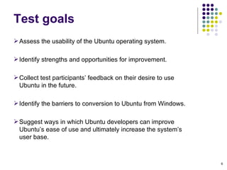 Assess the usability of the Ubuntu operating system.  Identify strengths and opportunities for improvement. Collect test participants’ feedback on their desire to use Ubuntu in the future. Identify the barriers to conversion to Ubuntu from Windows. Suggest ways in which Ubuntu developers can improve Ubuntu’s ease of use and ultimately increase the system’s user base. Test goals 