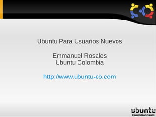 Ubuntu Para Usuarios Nuevos

    Emmanuel Rosales
     Ubuntu Colombia

  http://www.ubuntu-co.com
 