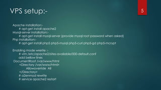 VPS setup:-
Apache installation:-
# apt-get install apache2
Mysql-server installation:-
# apt-get install mysql-server (provide mysql root password when asked)
Php installation:-
# apt-get install php5 php5-mysql php5-curl php5-gd php5-mcrypt
Enabling mode wrerite :-
# vim /etc/apache2/sites-available/000-default.conf
add bellow lines
DocumentRoot /var/www/html
<Directory /var/www/html>
Allowoverride All
</Directory>
# a2enmod rewrite
# service apache2 restart
5
 