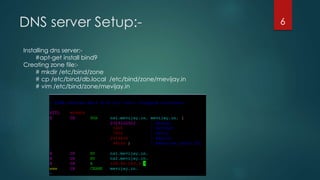 DNS server Setup:-
Installing dns server:-
#apt-get install bind9
Creating zone file:-
# mkdir /etc/bind/zone
# cp /etc/bind/db.local /etc/bind/zone/mevijay.in
# vim /etc/bind/zone/mevijay.in
6
 