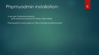 Phpmyadmin installation:
# apt-get install phpmyadmin
give mysql root password 3 times while asking
Phpmyadmin is reachable on http://mevijay.in/phpmyadmin
8
 