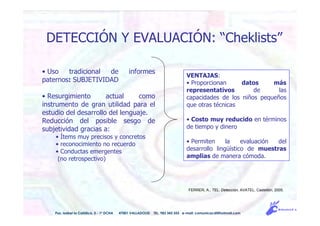 • Uso tradicional de informes
paternos: SUBJETIVIDAD
• Resurgimiento actual como
instrumento de gran utilidad para el
estudio del desarrollo del lenguaje.
Reducción del posible sesgo de
subjetividad gracias a:
• Ítems muy precisos y concretos
• reconocimiento no recuerdo
• Conductas emergentes
(no retrospectivo)
FERRER, A., TEL: Detección, AVATEL, Castellón, 2005.
Pso. Isabel la Católica, 5 - 1º DCHA 47001 VALLADOLID TEL. 983 343 555 e-mail: comunicacdi@hotmail.com
DETECCIÓN Y EVALUACIÓN: “Cheklists”
VENTAJAS:
• Proporcionan datos más
representativos de las
capacidades de los niños pequeños
que otras técnicas
• Costo muy reducido en términos
de tiempo y dinero
• Permiten la evaluación del
desarrollo lingüístico de muestras
amplias de manera cómoda.
 