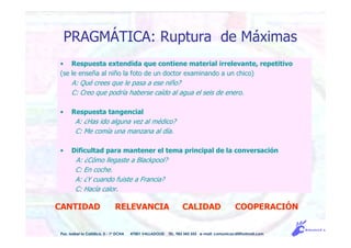• Respuesta extendida que contiene material irrelevante, repetitivo
(se le enseña al niño la foto de un doctor examinando a un chico)
A: Qué crees que le pasa a ese niño?
C: Creo que podría haberse caído al agua el seis de enero.
• Respuesta tangencial
A: ¿Has ido alguna vez al médico?
C: Me comía una manzana al día.
• Dificultad para mantener el tema principal de la conversación
A: ¿Cómo llegaste a Blackpool?
C: En coche.
A: ¿Y cuando fuiste a Francia?
C: Hacía calor.
PRAGMÁTICA: Ruptura de Máximas
CANTIDAD RELEVANCIA CALIDAD COOPERACIÓN
Pso. Isabel la Católica, 5 - 1º DCHA 47001 VALLADOLID TEL. 983 343 555 e-mail: comunicacdi@hotmail.com
 