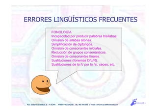 ERRORES LINGÜÍSTICOS FRECUENTES
Pso. Isabel la Católica, 5 - 1º DCHA 47001 VALLADOLID TEL. 983 343 555 e-mail: comunicacdi@hotmail.com
FONOLOGÍA
Incapacidad por producir palabras trisílabas.
Omisión de sílabas átonas.
Simplificación de diptongos.
Omisión de consonantes iniciales.
Reducción de grupos consonánticos.
Omisión de consonantes finales.
Sustituciones (fonemas D/L/R).
Sustituciones de la /t/ por la /s/, ceceo, etc.
 