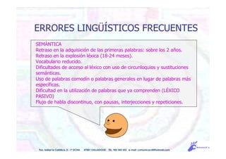 ERRORES LINGÜÍSTICOS FRECUENTES
Pso. Isabel la Católica, 5 - 1º DCHA 47001 VALLADOLID TEL. 983 343 555 e-mail: comunicacdi@hotmail.com
SEMÁNTICA
Retraso en la adquisición de las primeras palabras: sobre los 2 años.
Retraso en la explosión léxica (18-24 meses).
Vocabulario reducido.
Dificultades de acceso al léxico con uso de circunloquios y sustituciones
semánticas.
Uso de palabras comodín o palabras generales en lugar de palabras más
específicas.
Dificultad en la utilización de palabras que ya comprenden (LÉXICO
PASIVO)
Flujo de habla discontinuo, con pausas, interjecciones y repeticiones.
 