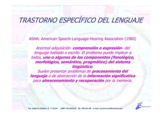 ASHA: American Speech-Language-Hearing Association (1980)
Anormal adquisición -comprensión o expresión- del
lenguaje hablado o escrito. El problema puede implicar a
todos, uno o algunos de los componentes (fonológico,
morfológico, semántico, pragmático) del sistema
lingüístico.
Suelen presentar problemas de procesamiento del
lenguaje o de abstracción de la información significativa
para almacenamiento y recuperación por la memoria.
Pso. Isabel la Católica, 5 - 1º DCHA 47001 VALLADOLID TEL. 983 343 555 e-mail: comunicacdi@hotmail.com
TRASTORNO ESPECÍFICO DEL LENGUAJE
 