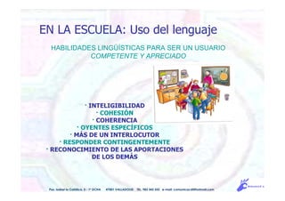 HABILIDADES LINGÜÍSTICAS PARA SER UN USUARIO
COMPETENTE Y APRECIADO
Pso. Isabel la Católica, 5 - 1º DCHA 47001 VALLADOLID TEL. 983 343 555 e-mail: comunicacdi@hotmail.com
EN LA ESCUELA: Uso del lenguaje
· INTELIGIBILIDAD
· COHESIÓN
· COHERENCIA
· OYENTES ESPECÍFICOS
· MÁS DE UN INTERLOCUTOR
· RESPONDER CONTINGENTEMENTE
· RECONOCIMIENTO DE LAS APORTACIONES
DE LOS DEMÁS
 