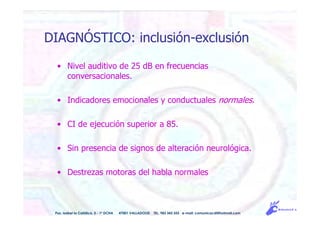 • Nivel auditivo de 25 dB en frecuencias
conversacionales.
• Indicadores emocionales y conductuales normales.
• CI de ejecución superior a 85.
• Sin presencia de signos de alteración neurológica.
• Destrezas motoras del habla normales
Pso. Isabel la Católica, 5 - 1º DCHA 47001 VALLADOLID TEL. 983 343 555 e-mail: comunicacdi@hotmail.com
DIAGNÓSTICO: inclusión-exclusión
 