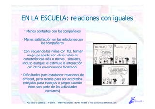 · Menos contactos con los compañeros
· Menos satisfacción en las relaciones con
los compañeros
· Con frecuencia los niños con TEL forman
un grupo aparte con otros niños de
características más o menos similares,
incluso aunque se estimule la interacción
con otros en escenarios facilitados
· Dificultades para establecer relaciones de
amistad, pero menos para ser aceptados
(elegidos para trabajos o juegos cuando
éstos son parte de las actividades
escolares)
Pso. Isabel la Católica, 5 - 1º DCHA 47001 VALLADOLID TEL. 983 343 555 e-mail: comunicacdi@hotmail.com
EN LA ESCUELA: relaciones con iguales
 