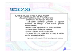 INFORME COLEGIO EN FECHA JUNIO DE 2009:
- Pre-escritura deficiente incluso individualmente
- Comprensión del lenguaje: deficiente
- Actividades escolares: participa en algunas
ocasiones, no participa si son nuevas. (incluso
individualmente)
- Repercusiones negativas en au futuro académico.
- No tiene hiperactividad, es tranquila.
- Se relaciona muy bien con sus amigos
- No presta atención, no escucha en clase, se distrae
mucho, cambia de actividad
Fragmento de un informe escolar. Niña de 4 años diagnosticada de disfasia
NECESIDADES
Pso. Isabel la Católica, 5 - 1º DCHA 47001 VALLADOLID TEL. 983 343 555 e-mail: comunicacdi@hotmail.com
 