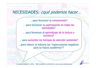 … para favorecer la comprensión?
… para favorecer su participación en todas las
actividades?
… para favorecer al aprendizaje de la lectura y
escritura?
… para aumentar los tiempos de atención sostenida?
.. para reducir al máximo las “repercusiones negativas
para su futuro académico”?
NECESIDADES: ¿qué podemos hacer…
Pso. Isabel la Católica, 5 - 1º DCHA 47001 VALLADOLID TEL. 983 343 555 e-mail: comunicacdi@hotmail.com
 