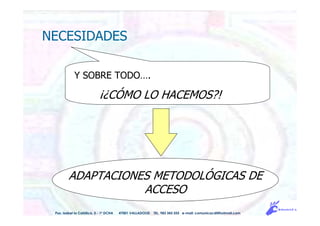 NECESIDADES
ADAPTACIONES METODOLÓGICAS DE
ACCESO
Y SOBRE TODO….
¡¿CÓMO LO HACEMOS?!
Pso. Isabel la Católica, 5 - 1º DCHA 47001 VALLADOLID TEL. 983 343 555 e-mail: comunicacdi@hotmail.com
 