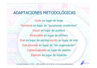 ADAPTACIONES METODOLÓGICAS
Corto en lugar de largo
Funcional en lugar de “puramente académico”
Visual en lugar de auditivo
Perdurable en lugar de efímero
Oral en lugar de escrito/escrito en lugar de oral
Estructurado en lugar de “sin organización”
Contextualizado en lugar de abierto
Explícito en lugar de implícito
Pso. Isabel la Católica, 5 - 1º DCHA 47001 VALLADOLID TEL. 983 343 555 e-mail: comunicacdi@hotmail.com
 
