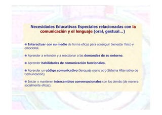 Necesidades Educativas Especiales relacionadas con la
comunicación y el lenguaje (oral, gestual…)
Interactuar con su medio de forma eficaz para conseguir bienestar físico y
emocional.
Aprender a entender y a reaccionar a las demandas de su entorno.
Aprender habilidades de comunicación funcionales.
Aprender un código comunicativo (lenguaje oral u otro Sistema Alternativo de
Comunicación)
Iniciar y mantener intercambios conversacionales con los demás (de manera
socialmente eficaz).
 